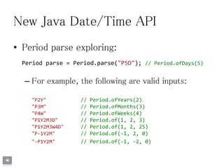 New Java Date/Time API
• Period parse exploring:
Period parse = Period.parse("P5D"); // Period.ofDays(5)
– For example, the following are valid inputs:
"P2Y" // Period.ofYears(2)
"P3M" // Period.ofMonths(3)
"P4W" // Period.ofWeeks(4)
"P1Y2M3D" // Period.of(1, 2, 3)
"P1Y2M3W4D" // Period.of(1, 2, 25)
"P-1Y2M" // Period.of(-1, 2, 0)
"-P1Y2M" // Period.of(-1, -2, 0)
 