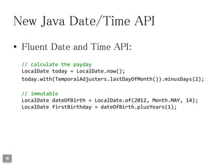 New Java Date/Time API
• Fluent Date and Time API:
// calculate the payday
LocalDate today = LocalDate.now();
today.with(TemporalAdjusters.lastDayOfMonth()).minusDays(2);
// immutable
LocalDate dateOfBirth = LocalDate.of(2012, Month.MAY, 14);
LocalDate firstBirthday = dateOfBirth.plusYears(1);
 