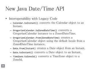 New Java Date/Time API
• Interoperability with Legacy Code
– Calendar.toInstant() converts the Calendar object to an
Instant.
– GregorianCalendar.toZonedDateTime() converts a
GregorianCalendar instance to a ZonedDateTime.
– GregorianCalendar.from(ZonedDateTime) creates a
GregorianCalendar object using the default locale from a
ZonedDateTime instance.
– Date.from(Instant) creates a Date object from an Instant.
– Date.toInstant() converts a Date object to an Instant.
– TimeZone.toZoneId() converts a TimeZone object to a
ZoneId.
 