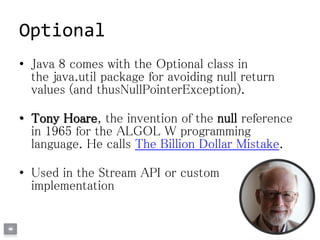 Optional
• Java 8 comes with the Optional class in
the java.util package for avoiding null return
values (and thusNullPointerException).
• Tony Hoare, the invention of the null reference
in 1965 for the ALGOL W programming
language. He calls The Billion Dollar Mistake.
• Used in the Stream API or custom
implementation
 