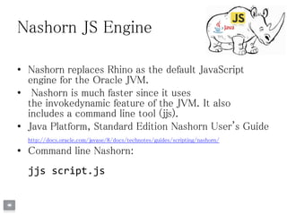 Nashorn JS Engine
• Nashorn replaces Rhino as the default JavaScript
engine for the Oracle JVM.
• Nashorn is much faster since it uses
the invokedynamic feature of the JVM. It also
includes a command line tool (jjs).
• Java Platform, Standard Edition Nashorn User's Guide
http://docs.oracle.com/javase/8/docs/technotes/guides/scripting/nashorn/
• Command line Nashorn:
jjs script.js
 