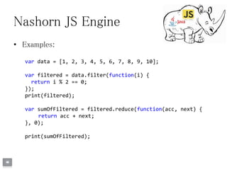 Nashorn JS Engine
• Examples:
var data = [1, 2, 3, 4, 5, 6, 7, 8, 9, 10];
var filtered = data.filter(function(i) {
return i % 2 == 0;
});
print(filtered);
var sumOfFiltered = filtered.reduce(function(acc, next) {
return acc + next;
}, 0);
print(sumOfFiltered);
 