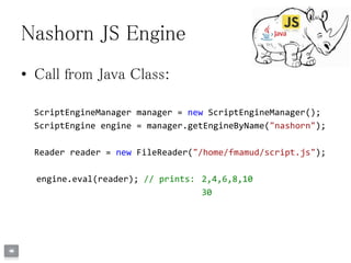 Nashorn JS Engine
• Call from Java Class:
ScriptEngineManager manager = new ScriptEngineManager();
ScriptEngine engine = manager.getEngineByName("nashorn");
Reader reader = new FileReader("/home/fmamud/script.js");
engine.eval(reader); // prints: 2,4,6,8,10
30
 
