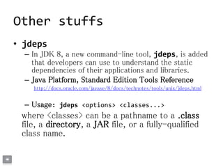 Other stuffs
• jdeps
– In JDK 8, a new command-line tool, jdeps, is added
that developers can use to understand the static
dependencies of their applications and libraries.
– Java Platform, Standard Edition Tools Reference
http://docs.oracle.com/javase/8/docs/technotes/tools/unix/jdeps.html
– Usage: jdeps <options> <classes...>
where <classes> can be a pathname to a .class
file, a directory, a JAR file, or a fully-qualified
class name.
 