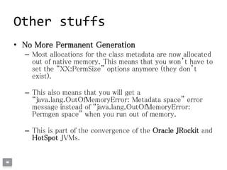 Other stuffs
• No More Permanent Generation
– Most allocations for the class metadata are now allocated
out of native memory. This means that you won’t have to
set the “XX:PermSize” options anymore (they don’t
exist).
– This also means that you will get a
“java.lang.OutOfMemoryError: Metadata space” error
message instead of “java.lang.OutOfMemoryError:
Permgen space” when you run out of memory.
– This is part of the convergence of the Oracle JRockit and
HotSpot JVMs.
 