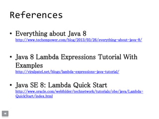 References
• Everything about Java 8
http://www.techempower.com/blog/2013/03/26/everything-about-java-8/
• Java 8 Lambda Expressions Tutorial With
Examples
http://viralpatel.net/blogs/lambda-expressions-java-tutorial/
• Java SE 8: Lambda Quick Start
http://www.oracle.com/webfolder/technetwork/tutorials/obe/java/Lambda-
QuickStart/index.html
 