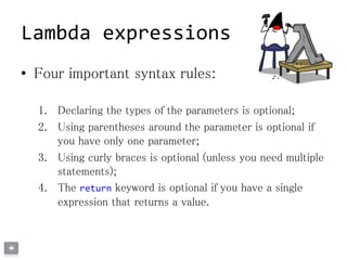 • Four important syntax rules:
1. Declaring the types of the parameters is optional;
2. Using parentheses around the parameter is optional if
you have only one parameter;
3. Using curly braces is optional (unless you need multiple
statements);
4. The return keyword is optional if you have a single
expression that returns a value.
Lambda expressions
 