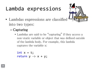 • Lambdas expressions are classified
into two types:
– Capturing
• Lambdas are said to be “capturing” if they access a
non-static variable or object that was defined outside
of the lambda body. For example, this lambda
captures the variable x:
int x = 5;
return y -> x + y;
Lambda expressions
 