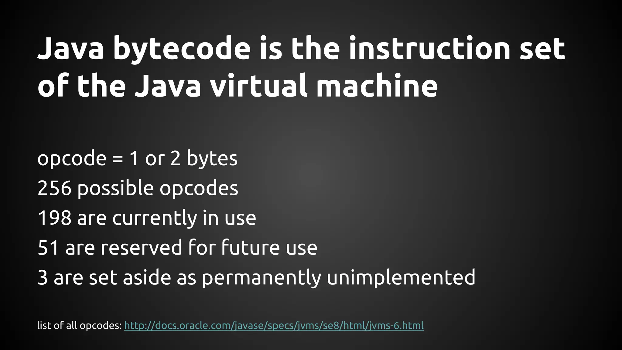 Java bytecode is the instruction set 
of the Java virtual machine 
opcode = 1 or 2 bytes 
256 possible opcodes 
198 are currently in use 
51 are reserved for future use 
3 are set aside as permanently unimplemented 
list of all opcodes: http://docs.oracle.com/javase/specs/jvms/se8/html/jvms-6.html 
 