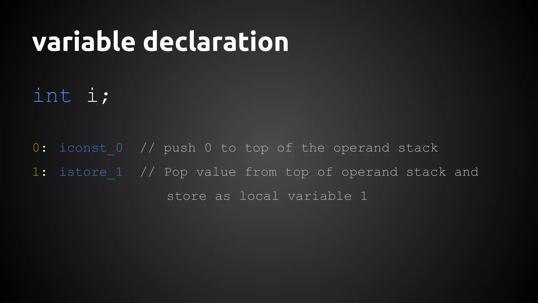 variable declaration 
int i; 
0: iconst_0 // push 0 to top of the operand stack 
1: istore_1 // Pop value from top of operand stack and 
store as local variable 1 
 