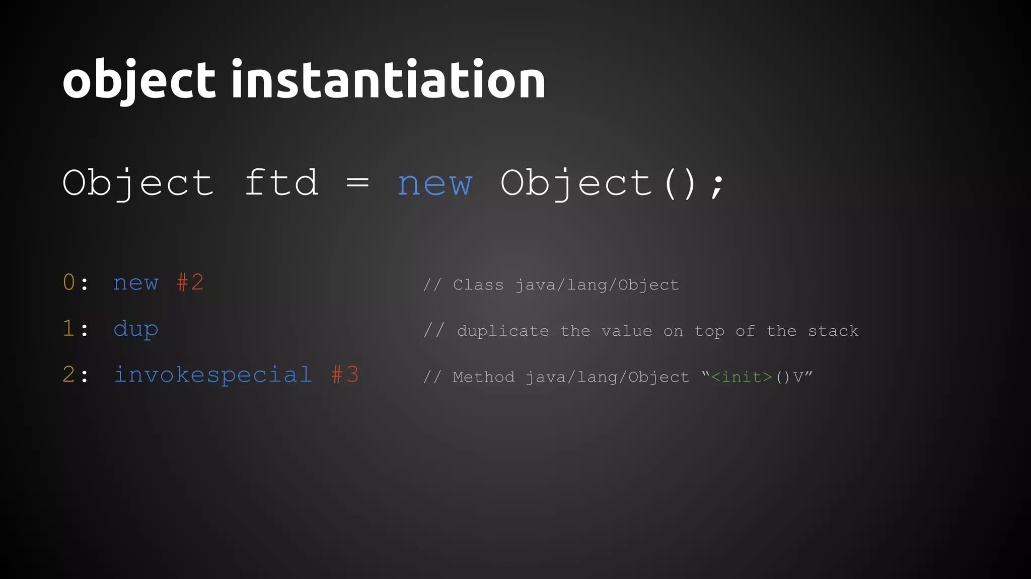 object instantiation 
Object ftd = new Object(); 
0: new #2 // Class java/lang/Object 
1: dup // duplicate the value on top of the stack 
2: invokespecial #3 // Method java/lang/Object “<init>()V” 
 