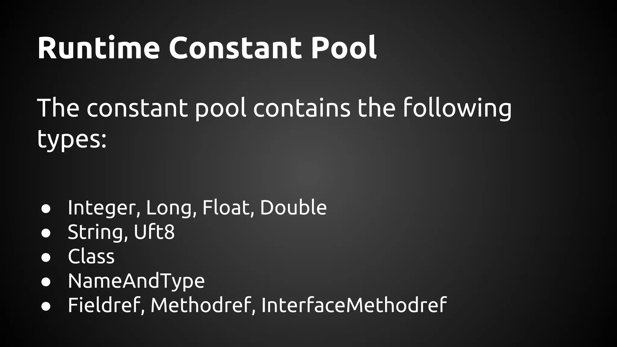 Runtime Constant Pool 
The constant pool contains the following 
types: 
● Integer, Long, Float, Double 
● String, Uft8 
● Class 
● NameAndType 
● Fieldref, Methodref, InterfaceMethodref 
 