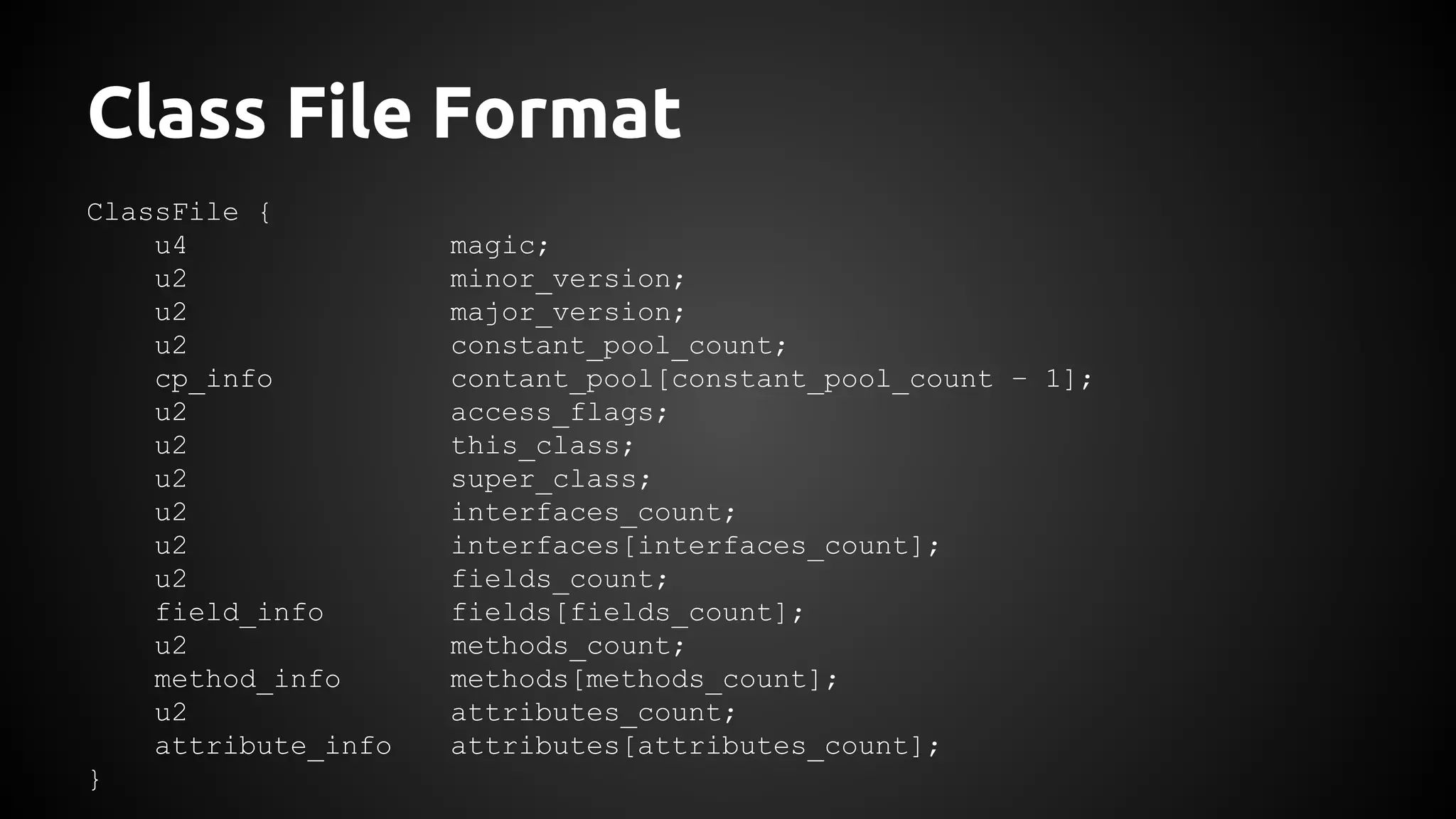 Class File Format 
ClassFile { 
u4 magic; 
u2 minor_version; 
u2 major_version; 
u2 constant_pool_count; 
cp_info contant_pool[constant_pool_count – 1]; 
u2 access_flags; 
u2 this_class; 
u2 super_class; 
u2 interfaces_count; 
u2 interfaces[interfaces_count]; 
u2 fields_count; 
field_info fields[fields_count]; 
u2 methods_count; 
method_info methods[methods_count]; 
u2 attributes_count; 
attribute_info attributes[attributes_count]; 
} 
 