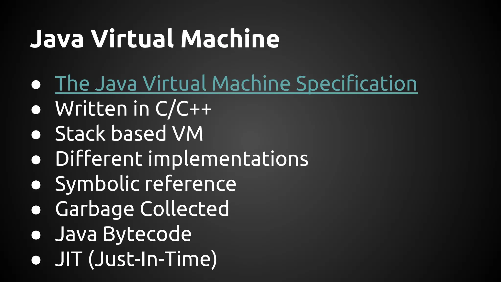 Java Virtual Machine 
● The Java Virtual Machine Specification 
● Written in C/C++ 
● Stack based VM 
● Different implementations 
● Symbolic reference 
● Garbage Collected 
● Java Bytecode 
● JIT (Just-In-Time) 
 