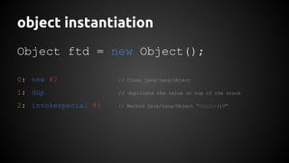 object instantiation 
Object ftd = new Object(); 
0: new #2 // Class java/lang/Object 
1: dup // duplicate the value on top of the stack 
2: invokespecial #3 // Method java/lang/Object “<init>()V” 
 