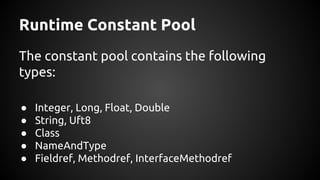 Runtime Constant Pool 
The constant pool contains the following 
types: 
● Integer, Long, Float, Double 
● String, Uft8 
● Class 
● NameAndType 
● Fieldref, Methodref, InterfaceMethodref 
 