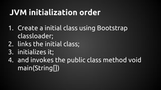 JVM initialization order 
1. Create a initial class using Bootstrap 
classloader; 
2. links the initial class; 
3. initializes it; 
4. and invokes the public class method void 
main(String[]) 
 