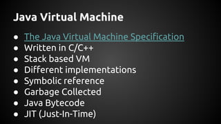 Java Virtual Machine 
● The Java Virtual Machine Specification 
● Written in C/C++ 
● Stack based VM 
● Different implementations 
● Symbolic reference 
● Garbage Collected 
● Java Bytecode 
● JIT (Just-In-Time) 
 