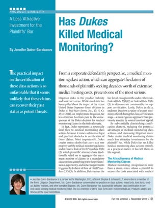 Product LiabiLity

A Less Attractive
Investment for the                        Has Dukes
Plaintiffs’ Bar
                                          Killed Medical
By Jennifer Quinn-Barabanov               Monitoring?

The practical impact                      From a corporate defendant’s perspective, a medical mon-
on the certification of                   itoring class action, which can aggregate the claims of
these class actions is so                 thousands of plaintiffs seeking decades worth of extensive
unfavorable that it seems                 medical testing costs, presents one of the most serious
unlikely that these claims                litigation risks in the product liability
                                          and toxic tort arena. While much ink has
                                                                                              bar for all class plaintiffs under either rule,
                                                                                              Federal Rule 23(b)(2) or Federal Rule 23(b)
can recover their past                    been spilled about the impact of the recent
                                          United States Supreme Court decision in
                                                                                              (3), to demonstrate commonality to sup-
                                                                                              port certification. Lastly, Dukes, in dicta,
status as potent threats.                 Dukes v. Wal-Mart Stores, Inc., 131 S.  Ct.
                                          2541 (2011), on employment litigation, far
                                                                                              endorses Daubert scrutiny of expert testi-
                                                                                              mony offered during the class certification
                                          less attention has been paid to the conse-          stage—a more rigorous approach than pre-
                                          quences of the Dukes decision for medical           viously adopted by several courts of appeal.
                                          monitoring claims in the federal courts.                By substantially diminishing certifi-
                                              In fact, Dukes represents a potentially         cation chances, reducing the potential
                                          fatal blow to medical monitoring class              advantages of medical monitoring class
                                          actions because it raises substantial legal         actions, and increasing litigation costs,
                                          and practical obstacles to certification of         Dukes makes medical monitoring claims
                                          those claims. Most importantly, Dukes               much less attractive investments for the
                                          creates serious doubt that courts can ever          plaintiffs’ bar. While Dukes has not killed
                                          properly certify medical monitoring claims          medical monitoring class actions entirely,
                                          under Federal Rule of Civil Procedure 23(b)         as a practical matter, it has left them on
                                          (2), which plaintiffs’ attorneys have tradi-        life support.
                                          tionally relied on to aggregate the maxi-
                                          mum number of claims in a mandatory                 The Attractiveness of Medical
                                          class without complying with the predomi-           Monitoring Classes
                                          nance, superiority, and notice requirements         Medical monitoring, recognized in more
                                          triggered by Federal of Rule of Civil Proce-        than a dozen states, allows a plaintiff to
                                          dure 23(b)(3). In addition, Dukes raises the        recover the costs associated with medical

             ■ Jennifer Quinn-Barabanov is a partner in the Washington, D.C., office of Steptoe & Johnson LLP, where she is a member of

             the firm’s Litigation Department. Ms. Quinn-Barabanov concentrates her practice on class actions, mass torts, toxic torts, prod-
             uct liability matters, and other complex disputes. Ms. Quinn-Barabanov has successfully defeated class certification in sev-
             eral cases seeking medical monitoring relief. She is a member of DRI’s Toxic Torts and Environmental Law, Product Liability, and
             Women in the Law Committees.

                                                 © 2011 DRI. All rights reserved.                  For The Defense   ■   November 2011   ■   51
 