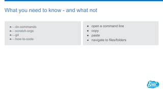 What you need to know - and what not
● dx commands
● scratch orgs
● git
● how to code
● open a command line
● copy
● paste
● navigate to files/folders
 