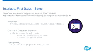 Interlude: First Steps - Setup
There’s no way around and you can learn this from Trailhead:
https://trailhead.salesforce.com/content/learn/projects/quick-start-salesforce-dx
Install from
https://developer.salesforce.com/tools/sfdxcli
Connect to Production (Dev Hub)
sfdx force:auth:web:login
--setdefaultdevhubusername
--setalias PRODUCTION
Open your org
sfdx force:org:open -u PRODUCTION
 