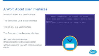 A Word About User Interfaces
Amazon’s Alexa is a user interface
The Salesforce UI is a user interface
The DX CLI is a user interface
The Command Line is a user interface
All User Interfaces enable
direct interaction with an application
without pestering you with implementation
details
 