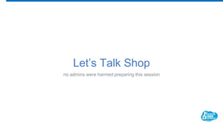 Let’s Talk Shop
no admins were harmed preparing this session
 