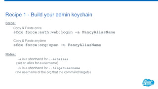 Recipe 1 - Build your admin keychain
Steps:
Copy & Paste once
sfdx force:auth:web:login -a FancyAliasName
Copy & Paste anytime
sfdx force:org:open -u FancyAliasName
Notes:
-a is a shorthand for --setalias
(set an alias for a username)
-u is a shorthand for --targetusername
(the username of the org that the command targets)
 