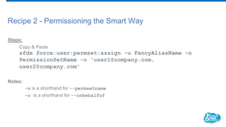 Recipe 2 - Permissioning the Smart Way
Steps:
Copy & Paste
sfdx force:user:permset:assign -u FancyAliasName -n
PermissionSetName -o 'user1@company.com,
user2@company.com'
Notes:
-n is a shorthand for --permsetname
-o is a shorthand for --onbehalfof
 