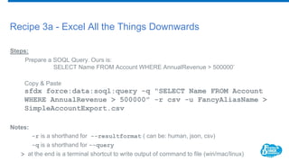 Recipe 3a - Excel All the Things Downwards
Steps:
Prepare a SOQL Query. Ours is:
SELECT Name FROM Account WHERE AnnualRevenue > 500000’
Copy & Paste
sfdx force:data:soql:query -q "SELECT Name FROM Account
WHERE AnnualRevenue > 500000" -r csv -u FancyAliasName >
SimpleAccountExport.csv
Notes:
-r is a shorthand for --resultformat ( can be: human, json, csv)
-q is a shorthand for --query
> at the end is a terminal shortcut to write output of command to file (win/mac/linux)
 