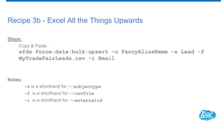 Recipe 3b - Excel All the Things Upwards
Steps:
Copy & Paste
sfdx force:data:bulk:upsert -u FancyAliasName -s Lead -f
MyTradeFairLeads.csv -i Email
Notes:
-s is a shorthand for --sobjectype
-f is a shorthand for --csvfile
-i is a shorthand for --externalid
 