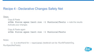 Recipe 4 - Declarative Changes Safety Net
Steps:
Copy & Paste
sfdx force:apex:test:run -l RunLocalTests ⇒ note the results
Activate your changes
Copy & Paste again
sfdx force:apex:test:run -l RunLocalTests
Notes:
-l is a shorthand for --testlevel (testlevel can be: RunAllTestsInOrg,
RunSpecifiedTests)
 