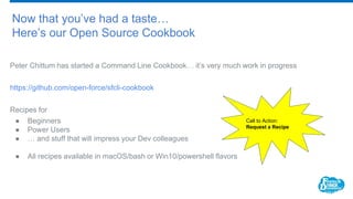 Now that you’ve had a taste…
Here’s our Open Source Cookbook
Peter Chittum has started a Command Line Cookbook… it’s very much work in progress
https://github.com/open-force/sfcli-cookbook
Recipes for
● Beginners
● Power Users
● … and stuff that will impress your Dev colleagues
● All recipes available in macOS/bash or Win10/powershell flavors
Call to Action:
Request a Recipe
 