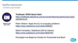 Useful resources
Subtitle placeholder
Trailhead: SFDX Quick Start
https://trailhead.salesforce.com/en/content/learn/projects/quick-start-
salesforce-dx
Peter Chittum: Apply the CLI to everyday problems
https://www.salesforce.com/video/3596221
Martin Humpolec: Salesforce DX for Admins
https://www.salesforce.com/video/3620750/
Pluralsight has Beginner Guides for Powershell and Bash
Salesforce DX
Quick Start
 