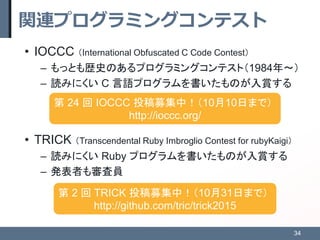関連プログラミングコンテスト
• IOCCC （International Obfuscated C Code Contest）
– もっとも歴史のあるプログラミングコンテスト（1984年～）
– 読みにくい C 言語プログラムを書いたものが入...
