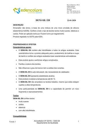 1
Rua do Barreiro, 492-J
Pedras Rubras
4470-573 Maia
Portugal
Tel. +351 229 96 18 32
Fax. +351 229 96 03 97
Versão 1 Accreditation Nº GOTS – ICEA-05
Departamento de Qualidade
DENI-SIL EH 22-01-2020
DESCRIÇÃO
Amaciador não iónico, à base de uma mistura de uma micro emulsão de silicone
elastomérica hidrófila. Confere a todo o tipo de tecidos tactos muito suaves, elásticos e
caídos. Pode ser aplicado tanto por Foulard como por esgotamento.
Produto registado no GOTS pela ICEA.
PROPRIEDADES E EFEITOS
Características gerais:
 O DENI-SIL EH confere alta hidrofilidade a todos os artigos acabados. Esta
característica torna o produto adequado para o acabamento de toalhas e roupa
de banho e confere aos artigos acabados boas características anti-estáticas.
 Este produto ajuda a sanforizar artigos complicados.
 Facilita a costura dos tecidos.
 Não influencia o grau de branco nem a solidez dos corantes.
 O DENI-SIL EH é auto-reticulavél, não necessitando de catalisador.
 O DENI-SIL EH apresenta estabilidade alcalina.
 Este produto é estável a temperaturas até 60 °C.
 O DENI-SIL EH não amarelece os tecidos tratados, mesmo que estes estejam
sujeitos a altas temperaturas.
 Uma particularidade do DENI-SIL EH é a capacidade de permitir um novo
tingimento e reprocessamentos.
Tactos
DENI-SIL EH confere tactos:
 muito suaves
 caídos
 elásticos
 com alta hidrofilidade.
Compatibilidade
 