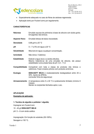 2
Rua do Barreiro, 492-J
Pedras Rubras
4470-573 Maia
Portugal
Tel. +351 229 96 18 32
Fax. +351 229 96 03 97
Versão 1
 Especialmente adequado no caso de fibras de celulose regenerada.
 Aplicação tanto por Foulard como por esgotamento.
CARACTERÍSTICAS
Natureza Emulsão aquosa de polímeros à base de silicone com ácido gordo.
Emulgentes não-iónicos.
Aspecto físico Emulsão leitosa de baixa viscosidade.
Densidade 0,98 g/ml a 20 °C
pH 5 – 7 a 5% em água a 20 °C
Solubilidade Miscível em água a qualquer concentração.
Ionicidade Não iónico / Catiónico
Eatabilidade Estável a água dura e a ácidos diluídos.
Mesmo tratando-se de uma emulsão de silicone, ela possui
estabilidade numa ampla faixa de pH: 3,5 - 11,0.
Compatibilidade Compatível com toda a classe de produtos não iónicos e
catiónicos. Fazer ensaios prévios com produtos aniónicos.
Ecologia DENI-SOFT MG-N é moderadamente biodegradável entre 25 e
50%. Isento de APEOs.
(consultar ficha de segurança)
Armazenamento A temperatura entre 5 e 40 °C é praticamente ilimitado (mínimo 6
meses).
Manter os recipientes fechados após o uso.
APLICAÇÃO
Exemplos de aplicação:
1. Tecidos de algodão e poliéster / algodão
Impregnar em Foulard com:
10 - 40 g/l DENI-SOFT MG-N
pH: 5 – 6 com ácido acético
Impregnação: Em função do substrato (55-100%).
Secagem a 130 °C.
 