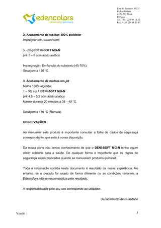 3
Rua do Barreiro, 492-J
Pedras Rubras
4470-573 Maia
Portugal
Tel. +351 229 96 18 32
Fax. +351 229 96 03 97
Versão 1
2. Acabamento de tecidos 100% poliéster
Impregnar em Foulard com:
5 - 20 g/l DENI-SOFT MG-N
pH: 5 – 6 com ácido acético
Impregnação: Em função do substrato (45-70%).
Secagem a 130 °C.
3. Acabamento de malhas em jet
Malha 100% algodão.
1 – 3% s.p.f. DENI-SOFT MG-N
pH: 4,5 – 5,5 com ácido acético
Manter durante 20 minutos a 35 – 40 °C.
Secagem a 130 °C (Râmula).
OBSERVAÇÕES
Ao manusear este produto é importante consultar a folha de dados de segurança
correspondente, que está à vossa disposição.
Da nossa parte não temos conhecimento de que o DENI-SOFT MG-N tenha algum
efeito colateral para a saúde. De qualquer forma é importante que as regras de
segurança sejam praticadas quando se manuseiam produtos químicos.
Toda a informação contida neste documento é resultado da nossa experiência. No
entanto, se o produto for usado de forma diferente ou as condições variarem, a
Edencolors não se responsabiliza pelo resultado.
A responsabilidade pelo seu uso corresponde ao utilizador.
Departamento de Qualidade
 