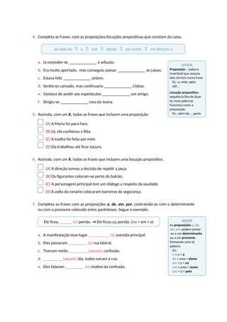 4. Completa as frases, com as preposições/locuções prepositivas que constam da caixa.
a. Ia esconder-se ________________ o arbusto.
b. Era muito apertado, mas conseguiu passar ________________ as caixas.
c. Estava feliz ________________ ontem.
d. Sentia-se cansado, mas continuaria ________________ Lisboa.
e. Gostava de assitir aos espetáculos ________________ um amigo.
f. Dirigiu-se ________________ casa da Joana.
5. Assinala, com um X, todas as frases que incluem uma preposição.
(A) A Maria foi para Faro.
(B) Lá, ela conheceu a Rita.
(C) A toalha foi feita por mim.
(D) Ela trabalhou até ficar escuro.
6. Assinala, com um X, todas as frases que incluem uma locução prepositiva.
(A) A direção tomou a decisão de repetir a peça.
(B) Os figurantes colocam-se perto do balcão.
(C) A personagem principal tem um diálogo a respeito da saudade.
(D) À volta do cenário colocaram barreiras de segurança.
7. Completa as frases com as preposições a, de, em, por, contraindo-as com o determinante
ou com o pronome colocado entre parênteses. Segue o exemplo:
a. A manifestação teve lugar __________ (a) avenida principal.
b. Eles passaram _________ (a) rua lateral.
c. Tiveram medo _________ (aquela) confusão.
d. _________ (aquele) dia, todos saíram à rua.
e. Eles falavam _________ (o) motivo da confusão.
ao lado de  a  sob  desde  por entre  em direção a
Ele ficou ______ (o) portão. → Ele ficou no portão. (no = em + o)
AJUDA
Preposição – palavra
invariável que associa
dois termos numa frase.
Ex.: a, ante, após,
até...
Locução prepositiva –
sequência fixa de duas
ou mais palavras.
Funciona como a
preposição.
Ex.: além de..., perto
de...
AJUDA
As preposições a, de,
em, por podem juntar-
-se a um determinante
ou a um pronome,
formando uma só
palavra.
Ex.:
a + a = à
de + uma = duma
em + a = na
em + uma = numa
por + o = pelo
 