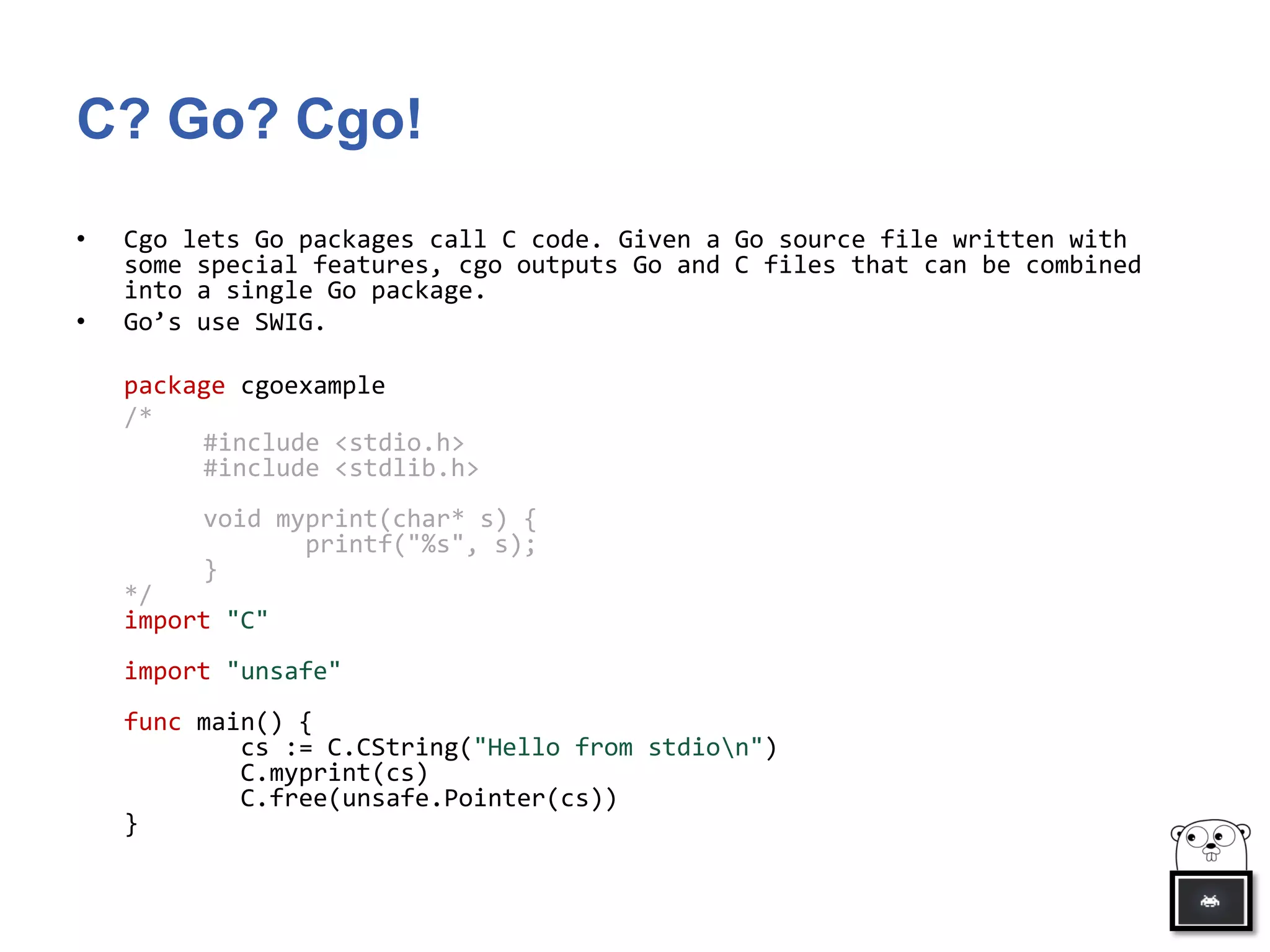 C? Go? Cgo!
• Cgo lets Go packages call C code. Given a Go source file written with
some special features, cgo outputs Go and C files that can be combined
into a single Go package.
• Go’s use SWIG.
package cgoexample
/*
#include <stdio.h>
#include <stdlib.h>
void myprint(char* s) {
printf("%s", s);
}
*/
import "C"
import "unsafe"
func main() {
cs := C.CString("Hello from stdion")
C.myprint(cs)
C.free(unsafe.Pointer(cs))
}
 