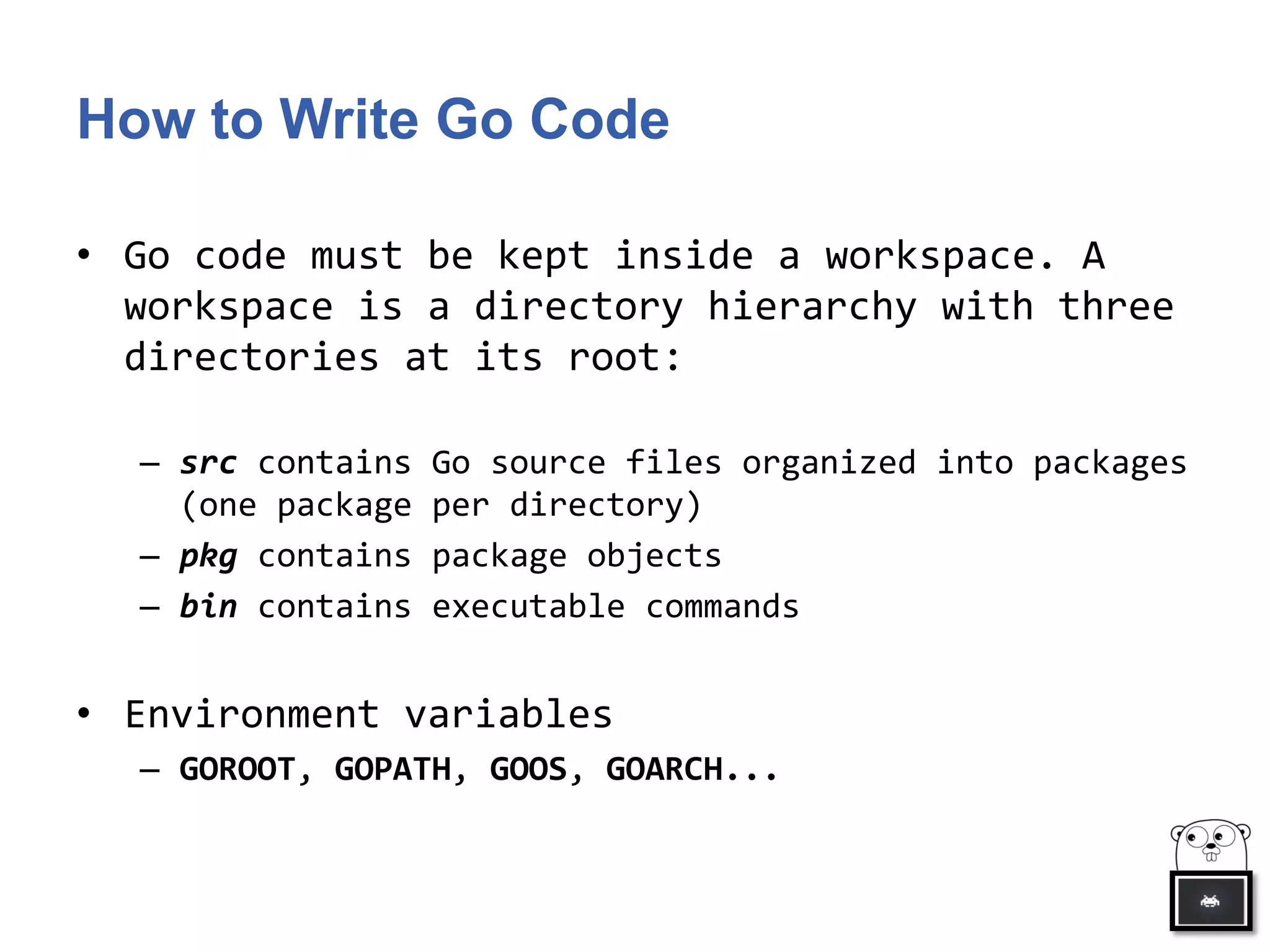 How to Write Go Code
• Go code must be kept inside a workspace. A
workspace is a directory hierarchy with three
directories at its root:
– src contains Go source files organized into packages
(one package per directory)
– pkg contains package objects
– bin contains executable commands
• Environment variables
– GOROOT, GOPATH, GOOS, GOARCH...
 