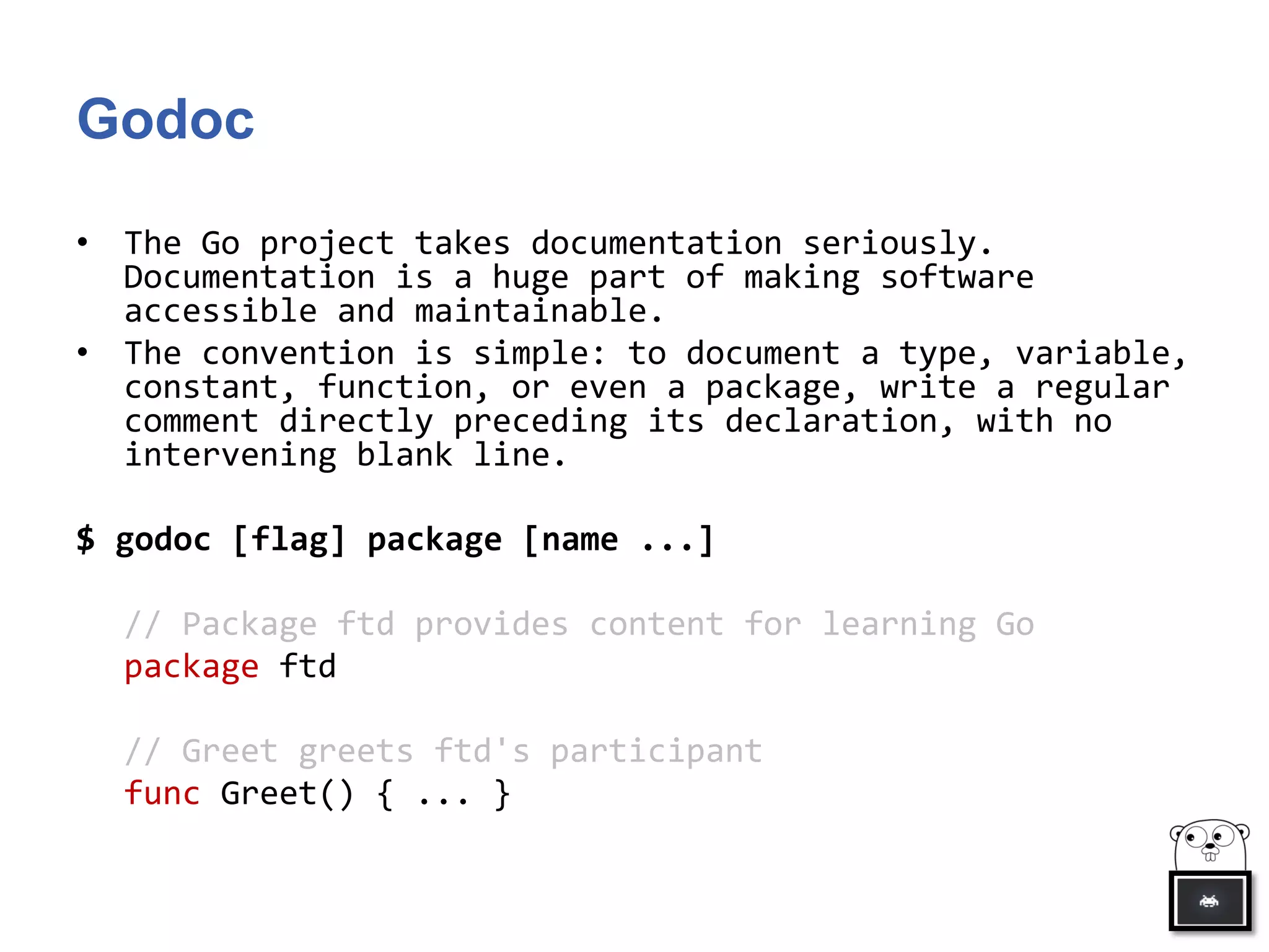 Godoc
• The Go project takes documentation seriously.
Documentation is a huge part of making software
accessible and maintainable.
• The convention is simple: to document a type, variable,
constant, function, or even a package, write a regular
comment directly preceding its declaration, with no
intervening blank line.
$ godoc [flag] package [name ...]
// Package ftd provides content for learning Go
package ftd
// Greet greets ftd's participant
func Greet() { ... }
 