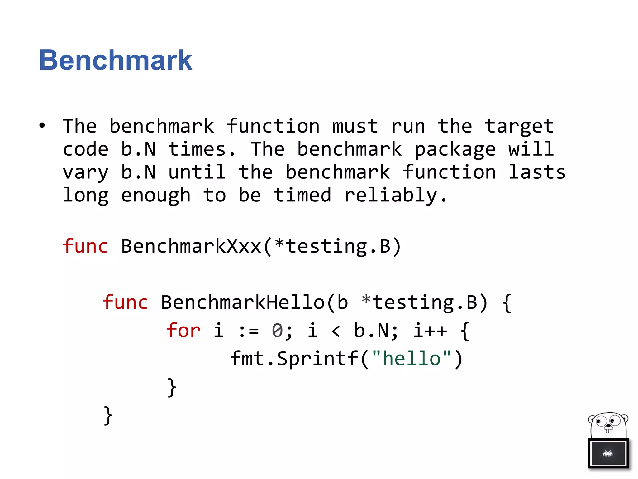 Benchmark
• The benchmark function must run the target
code b.N times. The benchmark package will
vary b.N until the benchmark function lasts
long enough to be timed reliably.
func BenchmarkXxx(*testing.B)
func BenchmarkHello(b *testing.B) {
for i := 0; i < b.N; i++ {
fmt.Sprintf("hello")
}
}
 