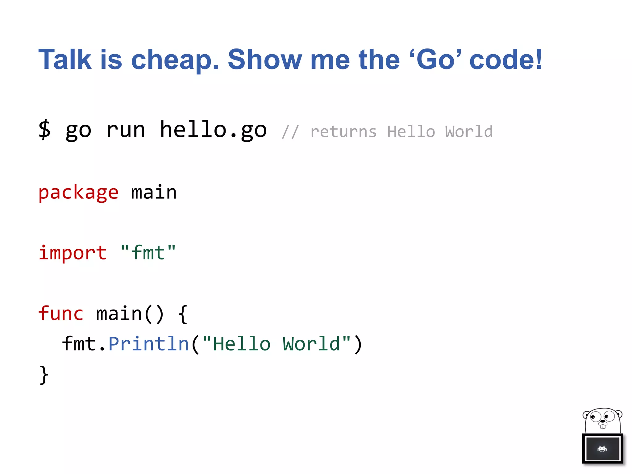 Talk is cheap. Show me the ‘Go’ code!
$ go run hello.go // returns Hello World
package main
import "fmt"
func main() {
fmt.Println("Hello World")
}
 