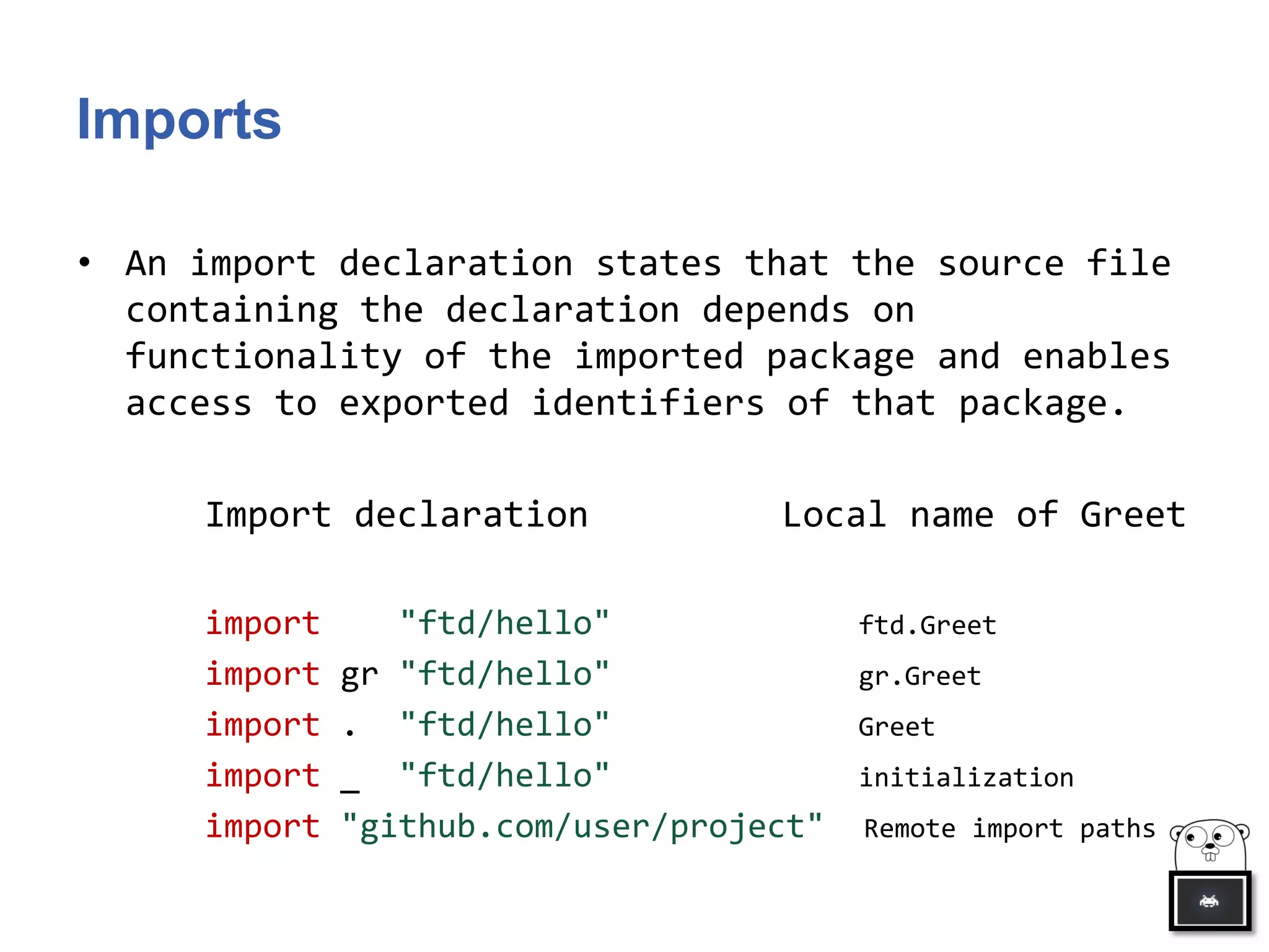 Imports
• An import declaration states that the source file
containing the declaration depends on
functionality of the imported package and enables
access to exported identifiers of that package.
Import declaration Local name of Greet
import "ftd/hello" ftd.Greet
import gr "ftd/hello" gr.Greet
import . "ftd/hello" Greet
import _ "ftd/hello" initialization
import "github.com/user/project" Remote import paths
 