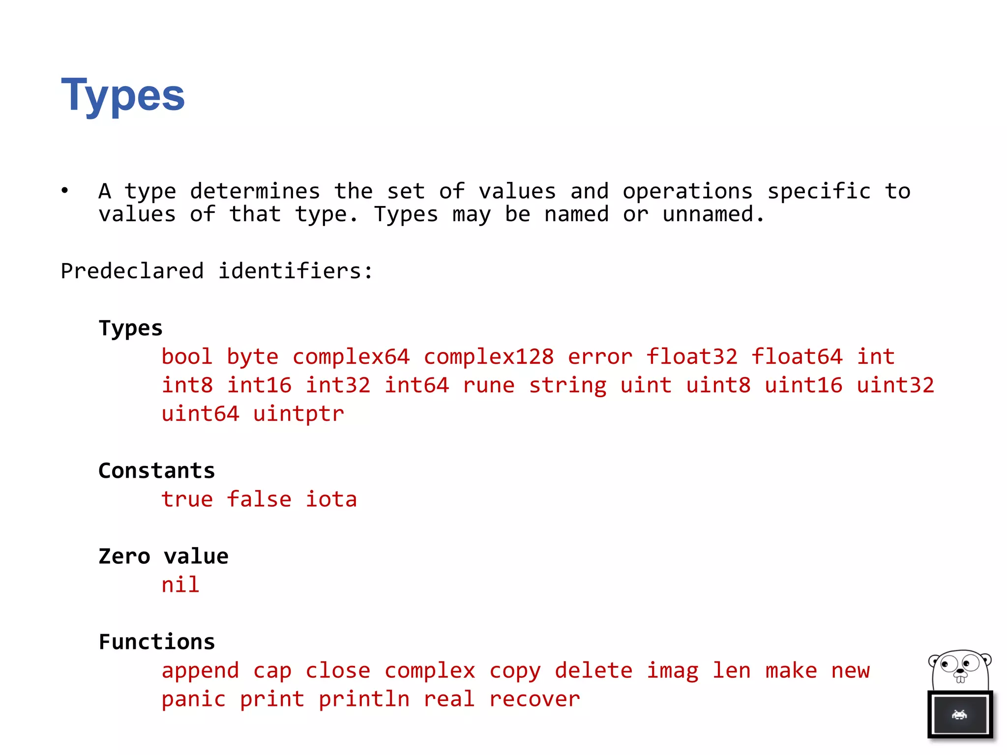 Types
• A type determines the set of values and operations specific to
values of that type. Types may be named or unnamed.
Predeclared identifiers:
Types
bool byte complex64 complex128 error float32 float64 int
int8 int16 int32 int64 rune string uint uint8 uint16 uint32
uint64 uintptr
Constants
true false iota
Zero value
nil
Functions
append cap close complex copy delete imag len make new
panic print println real recover
 