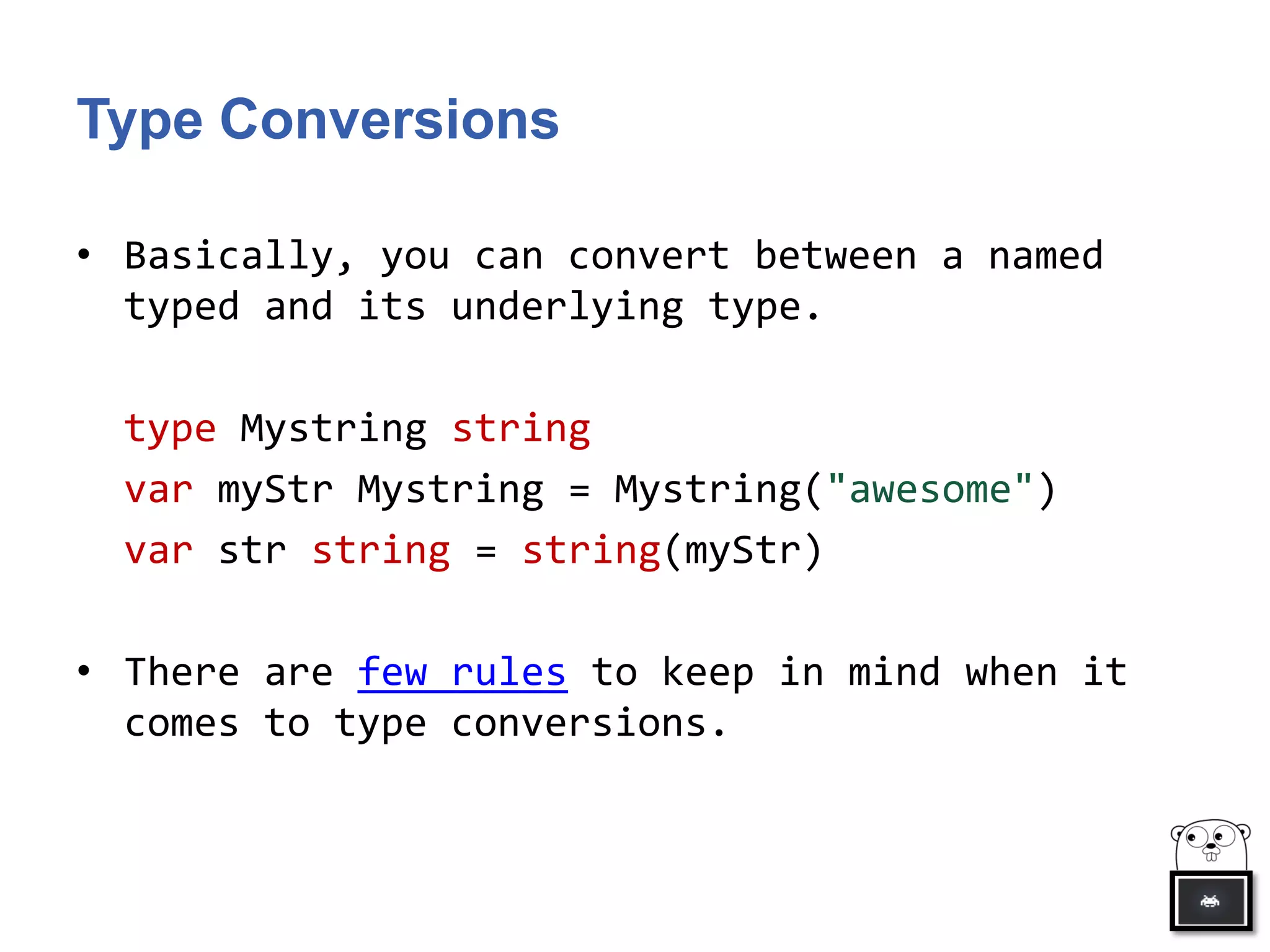 Type Conversions
• Basically, you can convert between a named
typed and its underlying type.
type Mystring string
var myStr Mystring = Mystring("awesome")
var str string = string(myStr)
• There are few rules to keep in mind when it
comes to type conversions.
 