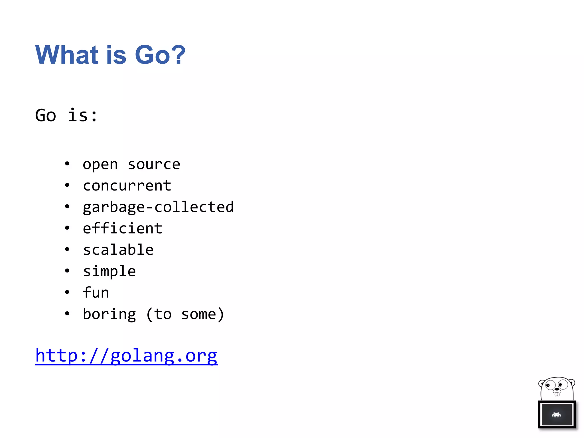 What is Go?
Go is:
• open source
• concurrent
• garbage-collected
• efficient
• scalable
• simple
• fun
• boring (to some)
http://golang.org
 
