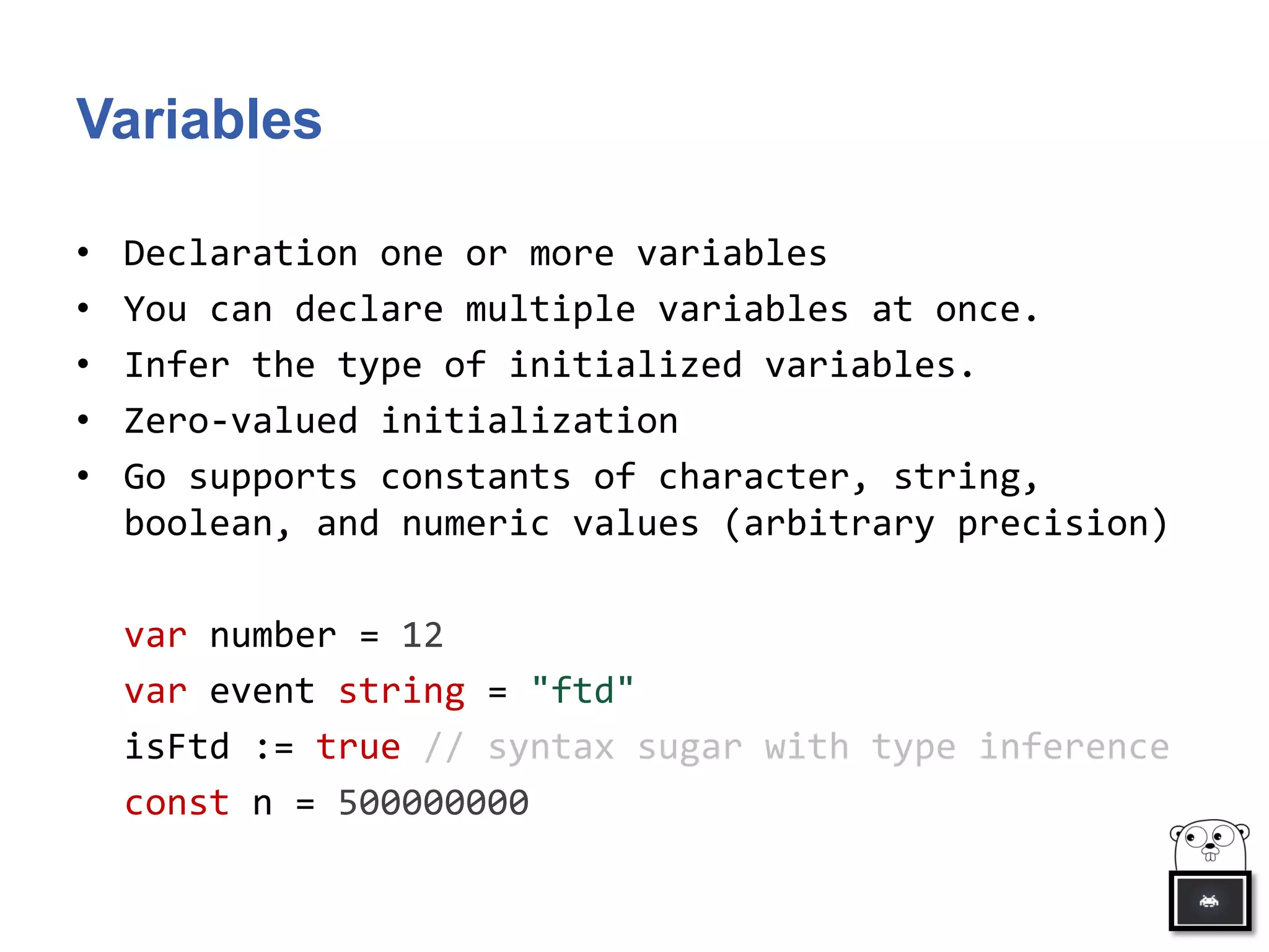 Variables
• Declaration one or more variables
• You can declare multiple variables at once.
• Infer the type of initialized variables.
• Zero-valued initialization
• Go supports constants of character, string,
boolean, and numeric values (arbitrary precision)
var number = 12
var event string = "ftd"
isFtd := true // syntax sugar with type inference
const n = 500000000
 