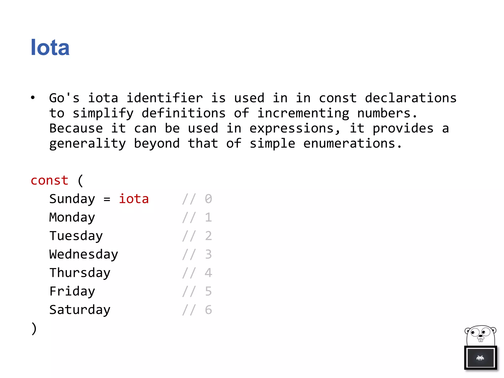 Iota
• Go's iota identifier is used in in const declarations
to simplify definitions of incrementing numbers.
Because it can be used in expressions, it provides a
generality beyond that of simple enumerations.
const (
Sunday = iota // 0
Monday // 1
Tuesday // 2
Wednesday // 3
Thursday // 4
Friday // 5
Saturday // 6
)
 